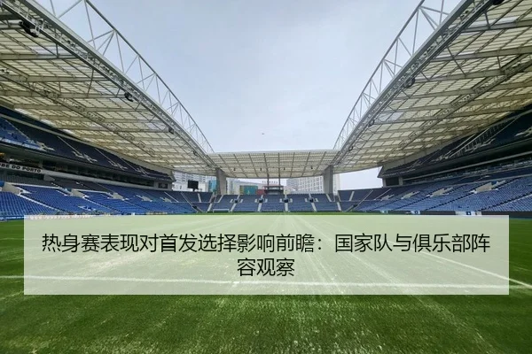热身赛表现对首发选择影响前瞻：国家队与俱乐部阵容观察